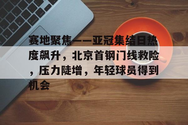 赛地聚焦——亚冠集结日热度飙升，北京首钢门线救险，压力陡增，年轻球员得到机会的简单介绍-爱游戏登录