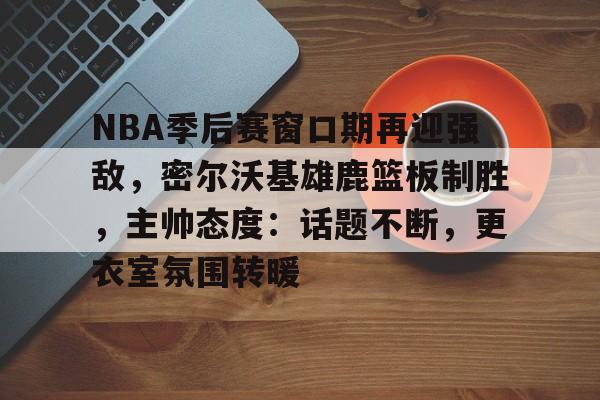 NBA季后赛窗口期再迎强敌，密尔沃基雄鹿篮板制胜，主帅态度：话题不断，更衣室氛围转暖的简单介绍-爱游戏注册