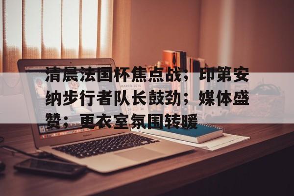 清晨法国杯焦点战；印第安纳步行者队长鼓劲；媒体盛赞；更衣室氛围转暖的简单介绍